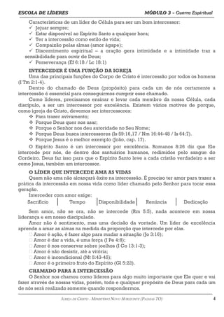 ESCOLA DE LÍDERES MÓDULO 3 –
ESCOLA DE LÍDERES MÓDULO 3 – Guerra Espiritual
Guerra Espiritual
=================================================================================================================================
Características de um líder de Célula para ser um bom intercessor:
ü Jejuar sempre;
ü Estar disponível ao Espírito Santo a qualquer hora;
ü Ter a intercessão como estilo de vida;
ü Compaixão pelas almas (amor ágape);
ü Discernimento espiritual – a oração gera intimidade e a intimidade traz a
sensibilidade para ouvir de Deus;
ü Perseverança (Ef 6:18 / Lc 18:1)
INTERCEDER É UMA FUNÇÃO DA IGREJA
Uma das principais funções do Corpo de Cristo é intercessão por todos os homens
(I Tm 2:1-4).
Dentro do chamado de Deus (propósito) para cada um de nós certamente a
intercessão é essencial para conseguirmos cumprir esse chamado.
Como líderes, precisamos ensinar e levar cada membro da nossa Célula, cada
discípulo, a ser um intercessor por excelência. Existem vários motivos de porque,
como igreja de Cristo, devemos ser intercessores:
v Para trazer avivamento;
v Porque Deus quer nos usar;
v Porque o Senhor nos deu autoridade no Seu Nome;
v Porque Deus busca intercessores (Is 59:16,17 / Nm 16:44-48 / Is 64:7).
v Porque Jesus é o melhor exemplo (João, cap. 17).
O Espírito Santo é um intercessor por excelência. Romanos 8:26 diz que Ele
intercede por nós, de dentro dos santuários humanos, redimidos pelo sangue do
Cordeiro. Deus faz isso para que o Espírito Santo leve a cada cristão verdadeiro a ser
como Jesus, também um intercessor.
O LÍDER QUE INTERCEDE AMA AS VIDAS
Quem não ama não alcançará êxito na intercessão. É preciso ter amor para trazer a
prática da intercessão em nossa vida como líder chamado pelo Senhor para tocar essa
geração.
Interceder com amor exige:
Sacrifício Tempo Disponibilidade Renúncia Dedicação
Sem amor, não se ora, não se intercede (Rm 5:5), nada acontece em nossa
liderança e em nosso discipulado.
Amor não é sentimento, mas uma decisão da vontade. Um líder de excelência
aprende a amar as almas na medida da proporção que intercede por elas.
 Amor é ação, é fazer algo para mudar a situação (Jo 3:16);
 Amor é dar a vida, é uma força (I Pe 4:8);
 Amor é nos conservar sobre joelhos (I Co 13:1-3);
 Amor é não desistir, até a vitória;
 Amor é incondicional (Mt 5:43-45);
 Amor é o primeiro fruto do Espírito (Gl 5:22).
CHAMADO PARA A INTERCESSÃO
O Senhor nos chamou como líderes para algo muito importante que Ele quer e vai
fazer através de nossas vidas, porém, todo e qualquer propósito de Deus para cada um
de nós será realizado somente quando respondermos.
===================================================================================================================================================
IGREJA DE CRISTO – MINISTÉRIO NOVO HORIZONTE (PALMAS-TO) 4
 