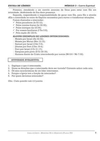 ESCOLA DE LÍDERES MÓDULO 3 –
ESCOLA DE LÍDERES MÓDULO 3 – Guerra Espiritual
Guerra Espiritual
=================================================================================================================================
Primeiro, atendendo a um convite amoroso de Deus para estar com Ele em
intimidade, desfrutando de Sua doce presença.
Segundo, respondendo à responsabilidade de gerar com Ele, para Ele e através
dEle a autoridade no reino do Espírito necessária para mover e transformar situações.
Fomos chamados a interceder:
ü Pelos pecadores (Is 53:12);
ü Pelos crentes fracos (Lc 22:32);
ü Pelos inimigos (Lc 23:34);
ü Por nossos familiares (I Tm 5:8);
ü Pela nação (Sl 122:6).
ALGUNS EXEMPLOS DE LIDERES INTERCESSORES:
 Moisés por Israel (Ex 32:32);
 Moisés por Mirian (Nm 12:13);
 Samuel por Israel (I Sm 7:5);
 Jônatas por Davi (I Sm 19:4);
 Davi por Israel (I Cr 21:17);
 Ezequias pelo povo (II Cr 20:18);
 Homens diante de Cristo intercedendo por outros (Mt 8:6 / Mc 7:32).
ATIVIDADE AVALIATIVA:
1. Explique o que é intercessão.
2. Quais as direções que a intercessão deve ser travada? Comente sobre cada uma.
3. Dê seis características de um líder intercessor.
4. Porque a Igreja tem a função de interceder?
5. Por quem devemos interceder?
Obs.: Cada questão vale 2,0 pontos.
===================================================================================================================================================
IGREJA DE CRISTO – MINISTÉRIO NOVO HORIZONTE (PALMAS-TO) 5
 