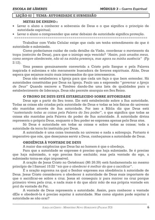 ESCOLA DE LÍDERES MÓDULO 3 –
ESCOLA DE LÍDERES MÓDULO 3 – Guerra Espiritual
Guerra Espiritual
=================================================================================================================================
LIÇÃO 02 TEMA: AUTORIDADE E SUBMISSÃO
METAS DE ENSINO::
• Levar o aluno a conhecer a soberania de Deus e o que significa o princípio de
autoridade espiritual;
• Levar o aluno a compreender que estar debaixo de autoridade significa proteção.
================================================================
Trabalhar com Visão Celular exige que cada um tenha entendimento do que é
autoridade e submissão.
Como poderíamos cuidar de cada detalhe da Visão, coordenar o movimento da
tropa (exército de Deus), para que o inimigo seja vencido? “Assim, pois amados meus,
como sempre obedeceste, não só na minha presença, mas agora na minha ausência” (Fp
2:12).
Uma pessoa genuinamente convertida a Cristo pelo Sangue e pela Palavra
inspirada é submissa e não meramente buscadora de favores espirituais. Aliás, Deus
espera que sejamos muito mais interessados do que interesseiros.
Deus não estabeleceu a Igreja para que cada um faça o que bem entender. Há
autoridades constituídas por Deus na Igreja. Paulo usa a expressão “governar a Igreja
de Deus” Quando escreve a Timóteo dando-lhe uma lista de qualidades para o
estabelecimento de liderança. Deus não permite anarquia em Seu Reino.
O TRONO DE DEUS ESTÁ ESTABELECIDO SOBRE AUTORIDADE
Deus age a partir do Seu trono. Ele está estabelecido sobre a Sua autoridade.
Todas as coisas são criadas pela autoridade de Deus e todas as leis físicas do universo
são mantidas através de Sua autoridade. Por isso a Bíblia diz que Deus está
“sustentando todas as coisas pela Palavra do Seu poder”, o que significa que todas as
coisas são mantidas pela Palavra do poder de Sua autoridade. A autoridade divina
representa o próprio Deus, enquanto o Seu poder se expressa apenas pelo Seus atos.
Só Deus é autoridade em todas as coisas e sobre todas as coisas; toda a
autoridade da terra foi instituída por Deus.
A autoridade é uma coisa tremenda no universo e nada a sobrepuja. Portanto é
imperativo que nós, que desejamos servir a Deus, conheçamos a autoridade de Deus.
OBDIÊNCIA À VONTADE DE DEUS
A maior das exigências que Deus faz ao homem é que o obedeça.
Para que a autoridade se expresse é preciso que haja submissão. Se é preciso
que haja submissão, o ego precisa ficar excluído; mas pela vontade do ego, a
submissão torna-se algo impossível.
A oração de Jesus Cristo no Getsêmani (Mt 26:39) está fundamentada no mesmo
princípio de I Samuel 15:22 “eis que o obedecer é melhor do que o sacrificar”.
É a oração suprema na qual o Senhor expressa sua obediência à autoridade de
Deus. Jesus Cristo considerava o obedecer à autoridade de Deus mais importante do
que o sacrificar-se sobre a cruz. Jesus só conseguiu ir para morrer na cruz porque
primeiro viveu pela cruz, e nada mais é do que abrir mão de sua própria vontade em
prol da vontade do Pai.
A vontade de Deus representa a autoridade. Assim, para conhecer a vontade
dEle e obedecê-la é preciso sujeitar à autoridade. Mas como alguém pode sujeitar à
autoridade se não orar?
===================================================================================================================================================
IGREJA DE CRISTO – MINISTÉRIO NOVO HORIZONTE (PALMAS-TO) 6
 
