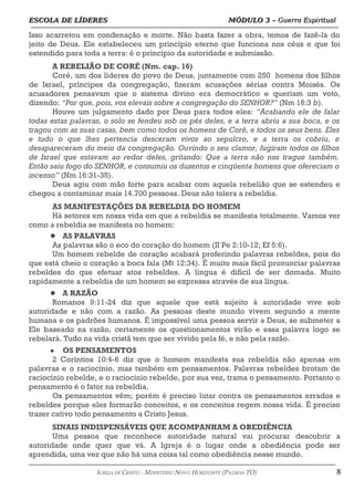 ESCOLA DE LÍDERES MÓDULO 3 –
ESCOLA DE LÍDERES MÓDULO 3 – Guerra Espiritual
Guerra Espiritual
=================================================================================================================================
Isso acarretou em condenação e morte. Não basta fazer a obra, temos de fazê-la do
jeito de Deus. Ele estabeleceu um princípio eterno que funciona nos céus e que foi
estendido para toda a terra: é o princípio da autoridade e submissão.
A REBELIÃO DE CORÉ (Nm. cap. 16)
Coré, um dos líderes do povo de Deus, juntamente com 250 homens dos filhos
de Israel, príncipes da congregação, fizeram acusações sérias contra Moisés. Os
acusadores pensavam que o sistema divino era democrático e queriam um voto,
dizendo: “Por que, pois, vos elevais sobre a congregação do SENHOR?” (Nm 16:3 b).
Houve um julgamento dado por Deus para todos eles: “Acabando ele de falar
todas estas palavras, o solo se fendeu sob os pés deles, e a terra abriu a sua boca, e os
tragou com as suas casas, bem como todos os homens de Coré, e todos os seus bens. Eles
e tudo o que lhes pertencia desceram vivos ao sepulcro, e a terra os cobriu, e
desapareceram do meio da congregação. Ouvindo o seu clamor, fugiram todos os filhos
de Israel que estavam ao redor deles, gritando: Que a terra não nos trague também.
Então saiu fogo do SENHOR, e consumiu os duzentos e cinqüenta homens que ofereciam o
incenso” (Nm 16:31-35).
Deus agiu com mão forte para acabar com aquela rebelião que se estendeu e
chegou a contaminar mais 14.700 pessoas. Deus não tolera a rebeldia.
AS MANIFESTAÇÕES DA REBELDIA DO HOMEM
Há setores em nossa vida em que a rebeldia se manifesta totalmente. Vamos ver
como a rebeldia se manifesta no homem:
 AS PALAVRAS
As palavras são o eco do coração do homem (II Pe 2:10-12; Ef 5:6).
Um homem rebelde de coração acabará proferindo palavras rebeldes, pois do
que está cheio o coração a boca fala (Mt 12:34). É muito mais fácil pronunciar palavras
rebeldes do que efetuar atos rebeldes. A língua é difícil de ser domada. Muito
rapidamente a rebeldia de um homem se expressa através de sua língua.
 A RAZÃO
Romanos 9:11-24 diz que aquele que está sujeito à autoridade vive sob
autoridade e não com a razão. As pessoas deste mundo vivem segundo a mente
humana e os padrões humanos. É impossível uma pessoa servir a Deus, se submeter a
Ele baseado na razão, certamente os questionamentos virão e essa palavra logo se
rebelará. Tudo na vida cristã tem que ser vivido pela fé, e não pela razão.
 OS PENSAMENTOS
2 Coríntios 10:4-6 diz que o homem manifesta sua rebeldia não apenas em
palavras e o raciocínio, mas também em pensamentos. Palavras rebeldes brotam de
raciocínio rebelde, e o raciocínio rebelde, por sua vez, trama o pensamento. Portanto o
pensamento é o fator na rebeldia.
Os pensamentos vêm; porém é preciso lutar contra os pensamentos errados e
rebeldes porque eles formarão conceitos, e os conceitos regem nossa vida. É preciso
trazer cativo todo pensamento a Cristo Jesus.
SINAIS INDISPENSÁVEIS QUE ACOMPANHAM A OBEDIÊNCIA
Uma pessoa que reconhece autoridade natural vai procurar descobrir a
autoridade onde quer que vá. A Igreja é o lugar onde a obediência pode ser
aprendida, uma vez que não há uma coisa tal como obediência nesse mundo.
===================================================================================================================================================
IGREJA DE CRISTO – MINISTÉRIO NOVO HORIZONTE (PALMAS-TO) 8
 