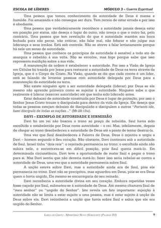ESCOLA DE LÍDERES MÓDULO 3 –
ESCOLA DE LÍDERES MÓDULO 3 – Guerra Espiritual
Guerra Espiritual
=================================================================================================================================
Uma pessoa que tomou conhecimento da autoridade de Deus é mansa e
humilde. Foi amansada e não consegue ser dura. Tem receio de estar errada e por isso
é obediente.
Uma pessoa que verdadeiramente reconhece a autoridade jamais deseja estar
em posição por status, não deseja o lugar do outro, não inveja o que o outro faz, pelo
contrário. Uma pessoa que tem revelação do que é autoridade mantém sua boca
fechada para não pecar, não criticar, não falar mal, não fofocar e não julgar sua
liderança e seus irmãos. Está sob controle. Não se atreve a falar levianamente porque
há nele um senso de autoridade.
Uma pessoa que conhece os princípios de autoridade é sensível a todo ato de
anarquia e rebelião à sua volta. Não se envolve, mas foge porque sabe que isso
representa maldição sobre a sua vida.
A manutenção da ordem é estabelecer a autoridade. Por isso a Visão de Igreja
em Células foi trazida por Jesus para restaurar a autoridade de Deus na terra através da
Igreja, que é o Corpo de Cristo. Na Visão, quando se diz que cada crente é um líder,
está se falando de levantar pessoas com autoridade delegada por Deus para a
manutenção da autoridade na terra.
Não existe ninguém apto a ser autoridade delegada (liderar) por Deus se ele
mesmo não aprende primeiro como se sujeitar à autoridade. Ninguém sabe o que
realmente é liderar (exercer autoridade) até que tenha sido liderado antes.
Estar debaixo de autoridade constituída por Deus é lugar de proteção, por isso o
Senhor Jesus Cristo trouxe o discipulado para dentro da vida da Igreja. Ele deseja que
todas as pessoas estejam debaixo de discipulado e discipulem a outros “Portanto ide,
fazei discípulo de todas as nações...” (Mt 28:19a).
DAVI – EXEMPLO DE AUTORIDADE E SUBMISSÃO
Davi foi um rei não buscou o trono ao preço de rebeldia. Saul havia sido
escolhido e estabelecido por Deus como autoridade – o rei. Mas, infelizmente, depois
de chegar ao trono desobedeceu a autoridade de Deus até a ponto de tentar destruí-la.
Uma vez que Saul desobedeceu à Palavra de Deus, Deus o rejeitou e ungiu a
Davi – homem segundo o Seu coração. Não obstante, Davi continuou sob a autoridade
de Saul. Israel tinha “dois reis”: o rejeitado permanecia no trono; o escolhido ainda não
subira nele, e encontrava-se em difícil posição, pois Saul queria matá-lo. Em
determinada circunstância, Davi teve a oportunidade de matar Saul e pegar o trono
para si. Mas Davi sentiu que não deveria matá-lo; fazer isso seria rebelar-se contra a
autoridade de Deus, uma vez que a autoridade permanecia sobre Saul.
A unção estava sobre Davi, mas a autoridade ainda era de Saul, pois ele
permanecia no trono. Davi não se precipitou, mas aguardou em Deus, pois se era Deus
quem o havia ungido, Ele mesmo se encarregaria do seu reinado.
Davi reconhecia a autoridade divina em seu coração. Embora repetidas vezes
fosse caçado por Saul, submeteu-se à autoridade de Deus. Até mesmo chamava Saul de
“meu senhor” ou “ungido do Senhor”. Isto revela um fato importante: sujeição à
autoridade não se limita a estar sujeito a uma pessoa, mas é estar sujeito à unção de
Deus sobre ela. Davi reconhecia a unção que havia sobre Saul e sabia que ele era
ungido do Senhor.
===================================================================================================================================================
IGREJA DE CRISTO – MINISTÉRIO NOVO HORIZONTE (PALMAS-TO) 9
 