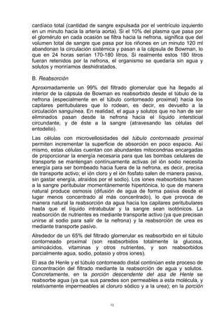 cardíaco total (cantidad de sangre expulsada por el ventrículo izquierdo
en un minuto hacia la arteria aorta). Si el 10% del plasma que pasa por
el glomérulo en cada ocasión se filtra hacia la nefrona, significa que del
volumen total de sangre que pasa por los riñones en un minuto 120 ml
abandonan la circulación sistémica y pasan a la cápsula de Bowman, lo
que en 24 horas serían 170-180 litros. Si realmente estos 180 litros
fueran retenidos por la nefrona, el organismo se quedaría sin agua y
solutos y moriríamos deshidratados.
B. Reabsorción
Aproximadamente un 99% del filtrado glomerular que ha llegado al
interior de la cápsula de Bowman es reabsorbido desde el túbulo de la
nefrona (especialmente en el túbulo contorneado proximal) hacia los
capilares peritubulares que lo rodean, es decir, es devuelto a la
circulación sanguínea. En realidad, el agua y solutos que no han de ser
eliminados pasan desde la nefrona hacia el líquido intersticial
circundante, y de éste a la sangre (atravesando las células del
entodelio).
Las células con microvellosidades del túbulo contorneado proximal
permiten incrementar la superficie de absorción en poco espacio. Así
mismo, estas células cuentan con abundantes mitocondrias encargadas
de proporcionar la energía necesaria para que las bombas celulares de
transporte se mantengan contínuamente activas (el ión sodio necesita
energía para ser bombeado hacia fuera de la nefrona, es decir, precisa
de transporte activo; el ión cloro y el ión fosfato salen de manera pasiva,
sin gastar energía, atraídos por el sodio). Los iones reabsorbidos hacen
a la sangre peritubular momentánemente hipertónica, lo que de manera
natural produce osmosis (difusión de agua de forma pasiva desde el
lugar menos concentrado al más concentrado), lo que provoca de
manera natural la reabsorción da agua hacia los capilares peritubulares
hasta que el líquido intratubular y la sangre sean isotónicos. La
reabsorción de nutrientes es mediante transporte activo (ya que precisan
unirse al sodio para salir de la nefrona) y la reabsorción de urea es
mediante transporte pasivo.
Alrededor de un 65% del filtrado glomerular es reabsorbido en el túbulo
contorneado proximal (son reabsorbidos totalmente la glucosa,
aminoácidos, vitaminas y otros nutrientes, y son reabsorbidos
parcialmente agua, sodio, potasio y otros iones).
El asa de Henle y el túbulo contorneado distal continúan este proceso de
concentración del filtrado mediante la reabsorción de agua y solutos.
Concretamente, en la porción descendente del asa de Henle se
reabsorbe agua (ya que sus paredes son permeables a esta molécula, y
relativamente impermeables al cloruro sódico y a la urea); en la porción
13
 