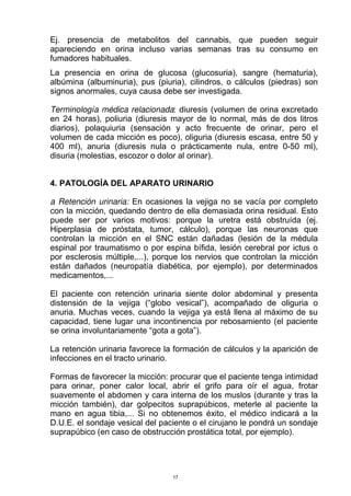 Ej. presencia de metabolitos del cannabis, que pueden seguir
apareciendo en orina incluso varias semanas tras su consumo en
fumadores habituales.
La presencia en orina de glucosa (glucosuria), sangre (hematuria),
albúmina (albuminuria), pus (piuria), cilindros, o cálculos (piedras) son
signos anormales, cuya causa debe ser investigada.
Terminología médica relacionada: diuresis (volumen de orina excretado
en 24 horas), poliuria (diuresis mayor de lo normal, más de dos litros
diarios), polaquiuria (sensación y acto frecuente de orinar, pero el
volumen de cada micción es poco), oliguria (diuresis escasa, entre 50 y
400 ml), anuria (diuresis nula o prácticamente nula, entre 0-50 ml),
disuria (molestias, escozor o dolor al orinar).
4. PATOLOGÍA DEL APARATO URINARIO
a Retención urinaria: En ocasiones la vejiga no se vacía por completo
con la micción, quedando dentro de ella demasiada orina residual. Esto
puede ser por varios motivos: porque la uretra está obstruída (ej.
Hiperplasia de próstata, tumor, cálculo), porque las neuronas que
controlan la micción en el SNC están dañadas (lesión de la médula
espinal por traumatismo o por espina bífida, lesión cerebral por ictus o
por esclerosis múltiple,...), porque los nervios que controlan la micción
están dañados (neuropatía diabética, por ejemplo), por determinados
medicamentos,...
El paciente con retención urinaria siente dolor abdominal y presenta
distensión de la vejiga (“globo vesical”), acompañado de oliguria o
anuria. Muchas veces, cuando la vejiga ya está llena al máximo de su
capacidad, tiene lugar una incontinencia por rebosamiento (el paciente
se orina involuntariamente “gota a gota”).
La retención urinaria favorece la formación de cálculos y la aparición de
infecciones en el tracto urinario.
Formas de favorecer la micción: procurar que el paciente tenga intimidad
para orinar, poner calor local, abrir el grifo para oír el agua, frotar
suavemente el abdomen y cara interna de los muslos (durante y tras la
micción también), dar golpecitos suprapúbicos, meterle al paciente la
mano en agua tibia,... Si no obtenemos éxito, el médico indicará a la
D.U.E. el sondaje vesical del paciente o el cirujano le pondrá un sondaje
suprapúbico (en caso de obstrucción prostática total, por ejemplo).
17
 