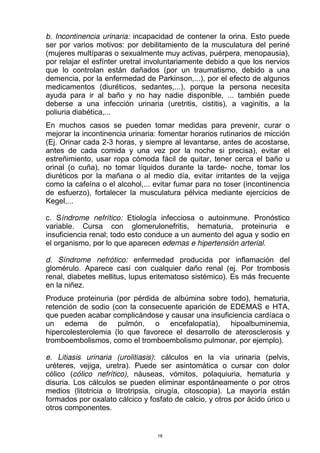b. Incontinencia urinaria: incapacidad de contener la orina. Esto puede
ser por varios motivos: por debilitamiento de la musculatura del periné
(mujeres multíparas o sexualmente muy activas, puérpera, menopausia),
por relajar el esfínter uretral involuntariamente debido a que los nervios
que lo controlan están dañados (por un traumatismo, debido a una
demencia, por la enfermedad de Parkinson,...), por el efecto de algunos
medicamentos (diuréticos, sedantes,...), porque la persona necesita
ayuda para ir al baño y no hay nadie disponible, ... también puede
deberse a una infección urinaria (uretritis, cistitis), a vaginitis, a la
poliuria diabética,...
En muchos casos se pueden tomar medidas para prevenir, curar o
mejorar la incontinencia urinaria: fomentar horarios rutinarios de micción
(Ej. Orinar cada 2-3 horas, y siempre al levantarse, antes de acostarse,
antes de cada comida y una vez por la noche si precisa), evitar el
estreñimiento, usar ropa cómoda fácil de quitar, tener cerca el baño u
orinal (o cuña), no tomar líquidos durante la tarde- noche, tomar los
diuréticos por la mañana o al medio día, evitar irritantes de la vejiga
como la cafeína o el alcohol,... evitar fumar para no toser (incontinencia
de esfuerzo), fortalecer la musculatura pélvica mediante ejercicios de
Kegel,...
c. Síndrome nefrítico: Etiología infecciosa o autoinmune. Pronóstico
variable. Cursa con glomerulonefritis, hematuria, proteinuria e
insuficiencia renal; todo esto conduce a un aumento del agua y sodio en
el organismo, por lo que aparecen edemas e hipertensión arterial.
d. Síndrome nefrótico: enfermedad producida por inflamación del
glomérulo. Aparece casi con cualquier daño renal (ej. Por trombosis
renal, diabetes mellitus, lupus eritematoso sistémico). Es más frecuente
en la niñez.
Produce proteinuria (por pérdida de albúmina sobre todo), hematuria,
retención de sodio (con la consecuente aparición de EDEMAS e HTA,
que pueden acabar complicándose y causar una insuficiencia cardíaca o
un edema de pulmón, o encefalopatía), hipoalbuminemia,
hipercolesterolemia (lo que favorece el desarrollo de aterosclerosis y
tromboembolismos, como el tromboembolismo pulmonar, por ejemplo).
e. Litiasis urinaria (urolitiasis): cálculos en la vía urinaria (pelvis,
uréteres, vejiga, uretra). Puede ser asintomática o cursar con dolor
cólico (cólico nefrítico), náuseas, vómitos, polaquiuria, hematuria y
disuria. Los cálculos se pueden eliminar espontáneamente o por otros
medios (litotricia o litrotripsia, cirugía, citoscopia). La mayoría están
formados por oxalato cálcico y fosfato de calcio, y otros por ácido úrico u
otros componentes.
18
 