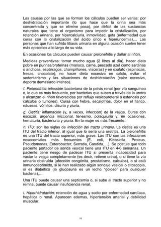 Las causas por las que se forman los cálculos pueden ser varias: por
deshidratación importante (lo que hace que la orina sea más
concentrada y que se elimine poca), por déficit de las sustancias
naturales que tiene el organismo para impedir la cristalización, por
retención urinaria, por hipercalciuria, inmovilidad, gota (enfermedad que
cursa con la cristalización del ácido úrico e hiperuricemia),... Las
personas que han sufrido litiasis urinaria en alguna ocasión suelen tener
más episodios a lo largo de su vida.
En ocasiones los cálculos pueden causar pielonefritis y dañar al riñón.
Medidas preventivas: tomar mucho agua (2 litros al día), hacer dieta
pobre en purinas/proteínas (marisco, carne, pescado azul como sardinas
o anchoas, espárragos, champiñones, vísceras) y en oxalato (espinacas,
fresas, chocolate), no hacer dieta excesiva en calcio, evitar el
sedentarismo y las situaciones de deshidratación (calor excesivo,
deporte demasiado intenso).
f. Pielonefritis: infección bacteriana de la pelvis renal (por vía sanguínea
o, lo que es más frecuente, por bacterias que suben a través de la uretra
y alcanzan el riñón favorecidas por reflujo vesicoureteral o estenosis por
cálculos o tumores). Cursa con fiebre, escalofríos, dolor en el flanco,
náuseas, vómitos, disuria y piuria.
g. Cistitis: inflamación (y, a veces, infección) de la vejiga. Cursa con
escozor, urgencia miccional, tenesmo, polaquiuria y, en ocasiones,
hematuria, bacteriuria y piuria. En la mujer es más frecuente.
h. ITU: son las siglas de infección del tracto urinario. La cistitis es una
ITU del tracto inferior, al igual que lo sería una uretritis. La pielonefritis
es una ITU del tracto superior, más grave. Las ITU son las infecciones
nosocomiales más frecuentes (E. coli, Klebsiella, Proteus,
Pseudomonas, Enterobacter, Serratia, Candida,…). Se postula que todo
paciente portador de sonda vesical tiene una ITU en 4-6 semanas. Un
paciente tiene riesgo de padecer ITU si presenta incapacidad para
vaciar la vejiga completamente (es decir, retiene orina), o si tiene la vía
urinaria obstruída (afección congénita, prostatismo, cálculos), o si está
inmunodeprimido, si le han realizado algún sondaje vesical o citoscopia,
si es diabético (la glucosuria es un lecho “goloso” para cualquier
bacteria),…
Una ITU puede causar una septicemia o, si sube al tracto superior y no
remite, puede causar insuficiencia renal.
i. Hiperhidratación: retención de agua y sodio por enfermedad cardíaca,
hepática o renal. Aparecen edemas, hipertensión arterial y debilidad
muscular.
19
 
