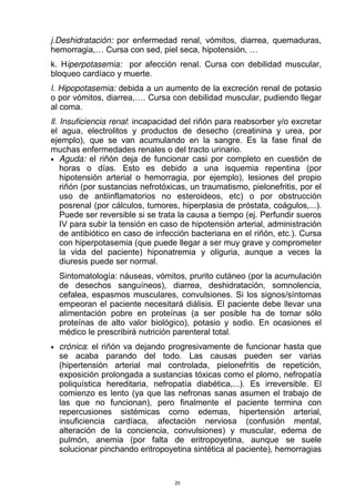 j.Deshidratación: por enfermedad renal, vómitos, diarrea, quemaduras,
hemorragia,… Cursa con sed, piel seca, hipotensión, …
k. Hiperpotasemia: por afección renal. Cursa con debilidad muscular,
bloqueo cardíaco y muerte.
l. Hipopotasemia: debida a un aumento de la excreción renal de potasio
o por vómitos, diarrea,…. Cursa con debilidad muscular, pudiendo llegar
al coma.
ll. Insuficiencia renal: incapacidad del riñón para reabsorber y/o excretar
el agua, electrolitos y productos de desecho (creatinina y urea, por
ejemplo), que se van acumulando en la sangre. Es la fase final de
muchas enfermedades renales o del tracto urinario.
 
Aguda: el riñón deja de funcionar casi por completo en cuestión de
horas o días. Esto es debido a una isquemia repentina (por
hipotensión arterial o hemorragia, por ejemplo), lesiones del propio
riñón (por sustancias nefrotóxicas, un traumatismo, pielonefritis, por el
uso de antiinflamatorios no esteroideos, etc) o por obstrucción
posrenal (por cálculos, tumores, hiperplasia de próstata, coágulos,...).
Puede ser reversible si se trata la causa a tiempo (ej. Perfundir sueros
IV para subir la tensión en caso de hipotensión arterial, administración
de antibiótico en caso de infección bacteriana en el riñón, etc.). Cursa
con hiperpotasemia (que puede llegar a ser muy grave y comprometer
la vida del paciente) hiponatremia y oliguria, aunque a veces la
diuresis puede ser normal.
Sintomatología: náuseas, vómitos, prurito cutáneo (por la acumulación
de desechos sanguíneos), diarrea, deshidratación, somnolencia,
cefalea, espasmos musculares, convulsiones. Si los signos/síntomas
empeoran el paciente necesitará diálisis. El paciente debe llevar una
alimentación pobre en proteínas (a ser posible ha de tomar sólo
proteínas de alto valor biológico), potasio y sodio. En ocasiones el
médico le prescribirá nutrición parenteral total.
 
crónica: el riñón va dejando progresivamente de funcionar hasta que
se acaba parando del todo. Las causas pueden ser varias
(hipertensión arterial mal controlada, pielonefritis de repetición,
exposición prolongada a sustancias tóxicas como el plomo, nefropatía
poliquística hereditaria, nefropatía diabética,...). Es irreversible. El
comienzo es lento (ya que las nefronas sanas asumen el trabajo de
las que no funcionan), pero finalmente el paciente termina con
repercusiones sistémicas como edemas, hipertensión arterial,
insuficiencia cardíaca, afectación nerviosa (confusión mental,
alteración de la conciencia, convulsiones) y muscular, edema de
pulmón, anemia (por falta de eritropoyetina, aunque se suele
solucionar pinchando eritropoyetina sintética al paciente), hemorragias
20
 