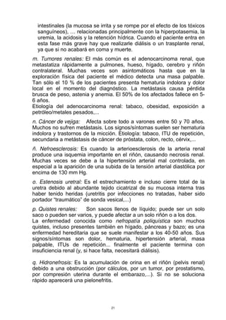 intestinales (la mucosa se irrita y se rompe por el efecto de los tóxicos
sanguíneos), … relacionadas principalmente con la hiperpotasemia, la
uremia, la acidosis y la retención hídrica. Cuando el paciente entra en
esta fase más grave hay que realizarle diálisis o un trasplante renal,
ya que si no acabará en coma y muerte.
m. Tumores renales: El más común es el adenocarcinoma renal, que
metastatiza rápidamente a pulmones, hueso, hígado, cerebro y riñón
contralateral. Muchas veces son asintomáticos hasta que en la
exploración física del paciente el médico detecta una masa palpable.
Tan sólo el 10 % de los pacientes presenta hematuria indolora y dolor
local en el momento del diagnóstico. La metástasis causa pérdida
brusca de peso, astenia y anemia. El 50% de los afectados fallece en 5-
6 años.
Etiología del adenocarcinoma renal: tabaco, obesidad, exposición a
petróleo/metales pesados,...
n. Cáncer de vejiga: Afecta sobre todo a varones entre 50 y 70 años.
Muchos no sufren metástasis. Los signos/síntomas suelen ser hematuria
indolora y trastornos de la micción. Etiología: tabaco, ITU de repetición,
secundaria a metástasis de cáncer de próstata, colon, recto, cérvix,...
ñ. Nefroesclerosis: Es cuando la arterioesclerosis de la arteria renal
produce una isquemia importante en el riñón, causando necrosis renal.
Muchas veces se debe a la hipertensión arterial mal controlada, en
especial a la aparición de una subida de la tensión arterial diastólica por
encima de 130 mm Hg.
o. Estenosis uretral: Es el estrechamiento e incluso cierre total de la
uretra debido al abundante tejido cicatrizal de su mucosa interna tras
haber tenido heridas (uretritis por infecciones no tratadas, haber sido
portador “traumático” de sonda vesical,...)
p. Quistes renales: Son sacos llenos de líquido; puede ser un solo
saco o pueden ser varios, y puede afectar a un solo riñón o a los dos.
La enfermedad conocida como nefropatía poliquística son muchos
quistes, incluso presentes también en hígado, páncreas y bazo; es una
enfermedad hereditaria que se suele manifestar a los 40-50 años. Sus
signos/síntomas son dolor, hematuria, hipertensión arterial, masa
palpable, ITUs de repetición... finalmente el paciente termina con
insuficiencia renal (y, si hace falta, necesitará diálisis).
q. Hidronefrosis: Es la acumulación de orina en el riñón (pelvis renal)
debido a una obstrucción (por cálculos, por un tumor, por prostatismo,
por compresión uterina durante el embarazo,...). Si no se soluciona
rápido aparecerá una pielonefritis.
21
 