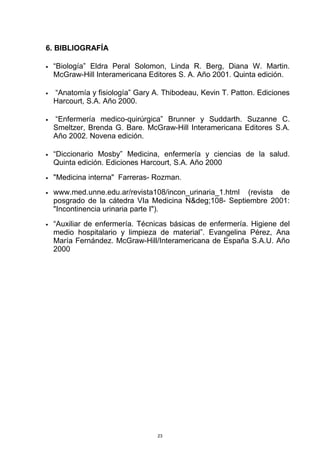 6. BIBLIOGRAFÍA
• “Biología” Eldra Peral Solomon, Linda R. Berg, Diana W. Martin.
McGraw-Hill Interamericana Editores S. A. Año 2001. Quinta edición.
• “Anatomía y fisiología” Gary A. Thibodeau, Kevin T. Patton. Ediciones
Harcourt, S.A. Año 2000.
• “Enfermería medico-quirúrgica” Brunner y Suddarth. Suzanne C.
Smeltzer, Brenda G. Bare. McGraw-Hill Interamericana Editores S.A.
Año 2002. Novena edición.
• “Diccionario Mosby” Medicina, enfermería y ciencias de la salud.
Quinta edición. Ediciones Harcourt, S.A. Año 2000
• "Medicina interna" Farreras- Rozman.
• www.med.unne.edu.ar/revista108/incon_urinaria_1.html (revista de
posgrado de la cátedra VIa Medicina N&deg;108- Septiembre 2001:
"Incontinencia urinaria parte I").
• “Auxiliar de enfermería. Técnicas básicas de enfermería. Higiene del
medio hospitalario y limpieza de material”. Evangelina Pérez, Ana
María Fernández. McGraw-Hill/Interamericana de España S.A.U. Año
2000
23
 