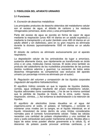3. FISIOLOGÍA DEL APARATO URINARIO
3.1 Funciones
A. Excreción de desechos metabólicos
Los principales productos de desecho obtenidos del metabolismo celular
son el exceso de agua, el dióxido de carbono y los residuos
nitrogenados (amoníaco, ácido úrico y urea principalmente).
Parte del exceso de agua se excreta en forma de vapor de agua
mediante la respiración (unos 400 ml diarios en un adulto eupnéico) y
mediante la transpiración y el sudor (también unos 400 ml diarios en un
adulto afebril y sin diaforesis), pero en su gran mayoría es eliminada
durante la diuresis (aproximadamente 1500 ml diarios en un adulto
sano).
El dióxido de carbono es eliminado exclusivamente por el aparato
respiratorio.
La degradación celular de los aminoácidos da lugar a amoníaco,
sustancia altamente tóxica, que rápidamente es transformada en ácido
úrico o en urea, moléculas menos nocivas. El ácido úrico también es
producto del catabolismo de los nucleótidos procedentes de las purinas
(ácidos nucléicos adenina y guanina). La excreción de todos estos
desechos nitrogenados es competencia casi exclusiva del aparato
urinario (un porcentaje mínimo es eliminado por el sudor).
B. Regulación del volumen y composición de los líquidos corporales
(regulación del equilibrio hidroelectrolítico)
El equilibrio hídrico consiste en que la ingesta de líquidos (bebida,
comida, agua endógena resultante del propio metabolismo celular,
líquidos adicionales como sueroterapia,...) ha de ser la misma cantidad
que la pérdida de líquidos (a través de la orina, sudor, heces,
respiración, vómitos,...). Así evitamos la deshidratación o la retención de
líquidos.
El equilibrio de electrolitos (iones disueltos en el agua del
organismo,como el sodio, el potasio, el hidrógeno,...) consiste en
mantener unos niveles (en la sangre, en el líquido intersticial, en el
líquido intracelular) de iones dentro de unos límites considerados
normales para el correcto funcionamiento celular. Todas las células
necesitan una cantidad de potasio citoplasmático y una cantidad de
cloro y sodio extracelular para poder mantenerse activas. Niveles altos o
bajos de estos iones pueden afectar gravemente a la célula. Ej. el
descenso de potasio puede provocar arritmias cardíacas, y el
8
 