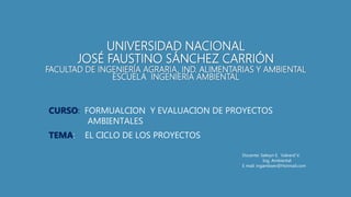 UNIVERSIDAD NACIONAL
JOSÉ FAUSTINO SÁNCHEZ CARRIÓN
FACULTAD DE INGENIERÍA AGRARIA, IND. ALIMENTARIAS Y AMBIENTAL
ESCUELA INGENIERÍA AMBIENTAL
CURSO: FORMUALCION Y EVALUACION DE PROYECTOS
AMBIENTALES
TEMA: EL CICLO DE LOS PROYECTOS
Docente: Selwyn E. Valverd V.
Ing, Ambiental
E mail: ingambsev@Hotmail.com
 