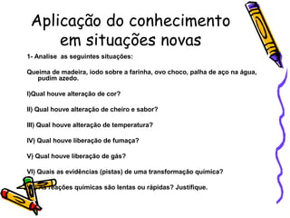 Aplicação do conhecimento
em situações novas
1- Analise as seguintes situações:
Queima de madeira, iodo sobre a farinha, ovo choco, palha de aço na água,
pudim azedo.
I)Qual houve alteração de cor?
II) Qual houve alteração de cheiro e sabor?
III) Qual houve alteração de temperatura?
IV) Qual houve liberação de fumaça?
V) Qual houve liberação de gás?
VI) Quais as evidências (pistas) de uma transformação química?
VII) As reações químicas são lentas ou rápidas? Justifique.
 