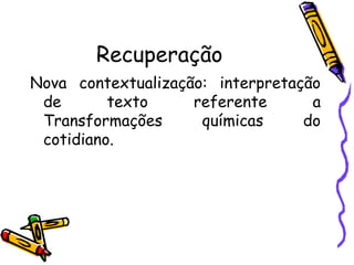 Recuperação
Nova contextualização: interpretação
de texto referente a
Transformações químicas do
cotidiano.
 