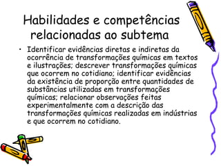 Habilidades e competências
relacionadas ao subtema
• Identificar evidências diretas e indiretas da
ocorrência de transformações químicas em textos
e ilustrações; descrever transformações químicas
que ocorrem no cotidiano; identificar evidências
da existência de proporção entre quantidades de
substâncias utilizadas em transformações
químicas; relacionar observações feitas
experimentalmente com a descrição das
transformações químicas realizadas em indústrias
e que ocorrem no cotidiano.
 