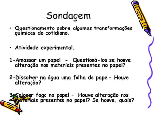 Sondagem
• Questionamento sobre algumas transformações
químicas do cotidiano.
• Atividade experimental.
1-Amassar um papel - Questioná-los se houve
alteração nos materiais presentes no papel?
2-Dissolver na água uma folha de papel- Houve
alteração?
3-Colocar fogo no papel – Houve alteração nos
materiais presentes no papel? Se houve, quais?
 