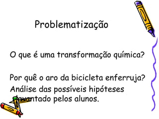 Problematização
O que é uma transformação química?
Por quê o aro da bicicleta enferruja?
Análise das possíveis hipóteses
levantado pelos alunos.
 