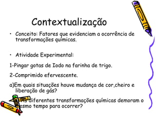 Contextualização
• Conceito: Fatores que evidenciam a ocorrência de
transformações químicas.
• Atividade Experimental:
1-Pingar gotas de Iodo na farinha de trigo.
2-Comprimido efervescente.
a)Em quais situações houve mudança de cor,cheiro e
liberação de gás?
b) As diferentes transformações químicas demoram o
mesmo tempo para ocorrer?
 