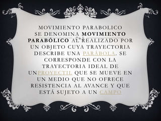 MOVIMIENTO PARABOLICO
SE DENOMINA MOVIMIENTO
PARABÓLICO AL REALIZADO POR
UN OBJETO CUYA TRAYECTORIA
DESCRIBE UNA PARÁBOLA. SE
CORRESPONDE CON LA
TRAYECTORIA IDEAL DE
UNPROYECTIL QUE SE MUEVE EN
UN MEDIO QUE NO OFRECE
RESISTENCIA AL AVANCE Y QUE
ESTÁ SUJETO A UN CAMPO
 
