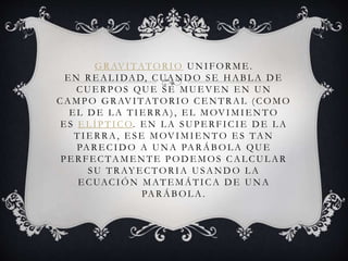 GRAVITATORIO UNIFORME .
E N RE AL IDAD, CUANDO SE HABL A DE
CUE RPOS QUE SE MUE VE N E N UN
CAMPO GRAVITATORIO CE NTRAL (COMO
E L DE L A TIE RRA), E L MOVIMIE NTO
E S E L ÍPT ICO. E N L A SUPE RFICIE DE L A
TIE RRA, E SE MOVIMIE NTO E S TAN
PARE CID O A UN A PARÁB OL A QUE
PERFECTAMENTE PODEMOS CALCULAR
SU TRAY E CTORIA USANDO L A
E CUACIÓN MAT E MÁTICA D E UN A
PARÁBOL A.
 