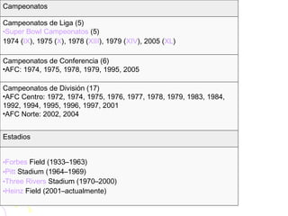 Forbes  Field  (1933–1963)  Pitt  Stadium  (1964–1969)  Three  Rivers  Stadium  (1970–2000)  Heinz  Field  (2001–actualmente)  Estadios Campeonatos de División (17)  AFC Centro: 1972, 1974, 1975, 1976, 1977, 1978, 1979, 1983, 1984, 1992, 1994, 1995, 1996, 1997, 2001  AFC Norte: 2002, 2004  Campeonatos de Conferencia (6)  AFC: 1974, 1975, 1978, 1979, 1995, 2005  Campeonatos de Liga (5)  Super Bowl Campeonatos  (5) 1974 ( IX ), 1975 ( X ), 1978 ( XIII ), 1979 ( XIV ), 2005 ( XL )  Campeonatos 