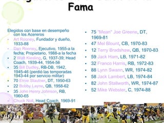 Jugadores en el Salón de la Fama   Elegidos con base en desempeño con los Acereros Art Rooney , Fundador y dueño, 1933-88  Dan Rooney , Ejecutivo, 1955-a la fecha; Propietario, 1988-a la fecha  2  Walt Kiesling , G, 1937-39; Head Coach, 1939-44, 1954-56  35  Bill Dudley , RB-DB, 1942, 1945-46 (perdió las temporadas 1943-44 por servicio militar)  70  Ernie Stautner , DT, 1950-63  22  Bobby Layne , QB, 1958-62  35  John Henry Johnson , RB, 1960-65  Chuck Noll , Head Coach, 1969-91  75  "Mean" Joe Greene , DT, 1969-81  47  Mel Blount , CB, 1970-83  12  Terry Bradshaw , QB, 1970-83  59  Jack Ham , LB, 1971-82  32  Franco Harris , RB, 1972-83  88  Lynn Swann , WR, 1974-82  58  Jack Lambert , LB, 1974-84  82  John Stallworth , WR, 1974-87  52  Mike Webster , C, 1974-88  