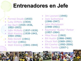 Entrenadores en Jefe Forrest Douds  (1933)  Luby DiMelio  (1934)  Joe Bach  (1935-1936, 1952-1953)  John McNally  (1937-1939)  Walt Kiesling  (1939-1943, 1954-1956)  Aldo Donelli  (1941)  Bert Bell  (1941)  Walt Kiesling  (1941-1944)  Jim Leonard  (1945)  Jock Sutherland  (1946-1947)  John Michelosen  (1948-1951)  Raymond "Buddy" Parker  (1957-1964)  Mike Nixon  (1965)  Bill Austin  (1966-1968)  Chuck Noll  (1969-1991)  Bill Cowher  (1992-2006)  Mike Tomlin  (2007-)  
