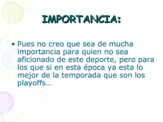IMPORTANCIA : Pues no creo que sea de mucha importancia para quien no sea aficionado de este deporte, pero para los que si en esta época ya esta lo mejor de la temporada que son los playoffs…  