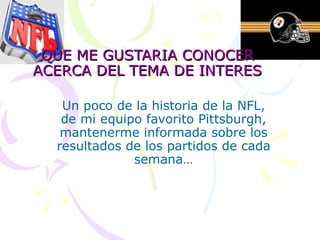 QUE ME GUSTARIA CONOCER ACERCA DEL TEMA DE INTERES Un poco de la historia de la NFL, de mi equipo favorito Pittsburgh, mantenerme informada sobre los resultados de los partidos de cada semana… 
