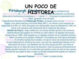 Pittsburgh Steelers :  son un equipo profesional de  fútbol americano  de  Pittsburgh ,  Pensilvania . Pertenecen actualmente a la División Norte de la Conferencia Americana ( AFC ) de la  NFL . El equipo ha aparecido en 6  Super   Bowl , ganando cinco de ellos. Originalmente llamados los  Pittsburgh Pirates , el equipo junto con las  Philadelphia  Eagles  y los ahora extintos Cincinnati Reds (NFL), se unieron como equipos de expansión a la NFL en 1933. El equipo fue rebautizado como los Steelers en 1941 en honor a la industria más importante de la ciudad (la del acero). Diseño de Casco:  negro sólido con una franja dorada central y los números identificadores del jugador en el frente en color blanco. El logotipo del equipo introducido en 1962, está basado en un logotipo anterior de la compañía acerera  U.S.  Steel . Consiste en la palabra "Steelers" circundada por tres figuras llamadas  astroides . El amarillo representa el carbón, el rojo la mena de mineral de hierro y el azul representa la chatarra de acero, que son los ingredientes básicos en la fabricación de acero. Los Steelers son el único equipo de NFL que tiene el logotipo solo en un lado del casco (el derecho). Esto es porque primeramente el equipo decidió colocarlo en un solo lado para probar como se veía en los cascos, resultando que pegó la idea y luego se decidió simplemente dejarlo así hasta la actualidad.  [1]   Souvenir Famoso:   Terrible  Towel  La toalla terrible.  UN POCO DE HISTORIA 