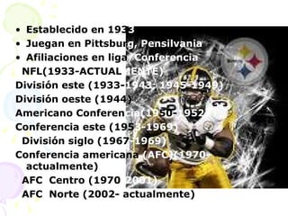 Establecido en 193 3 Juegan en Pittsbur g, Pensilvania Afiliaciones en liga /Conferencia NFL(1933-ACTUAL MENTE) División este (1933- 1943; 1945-1949) División oeste (1944) Americano Conferen cia(19 50- 1952) Conferencia este (195 3-1969) División siglo (1967 -1969) Conferencia americana  (AFC)(1970- actualmente) AFC  Centro (1970 -2001) AFC  Norte (2002- actualmente) 