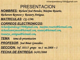 PRESENTACION NOMBRES:   Richard José Paredes, Máximo Rosario, Richarson Reynoso y  Rosaury Antigua . MATRICULAS :  CG-1590. CORREOS ELECTRONICOS :  [email_address] ,  [email_address] ,  [email_address] ,  [email_address] ,  [email_address] ,  TEMA   tema de presentacion PROFESOR .  José Binet González . SECCION.   Inf. 10115  grupo  no.1  no.2008 – 1  FECHA DE ENTREGA   24/03/2008 [email_address] 
