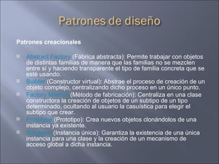 Patrones creacionales  Abstract Factory  (Fábrica abstracta): Permite trabajar con objetos de distintas familias de manera que las familias no se mezclen entre sí y haciendo transparente el tipo de familia concreta que se esté usando.  Builder  (Constructor virtual): Abstrae el proceso de creación de un objeto complejo, centralizando dicho proceso en un único punto.  Factory Method  (Método de fabricación): Centraliza en una clase constructora la creación de objetos de un subtipo de un tipo determinado, ocultando al usuario la casuística para elegir el subtipo que crear.  Prototype  (Prototipo): Crea nuevos objetos clonándolos de una instancia ya existente.  Singleton  (Instancia única): Garantiza la existencia de una única instancia para una clase y la creación de un mecanismo de acceso global a dicha instancia.  