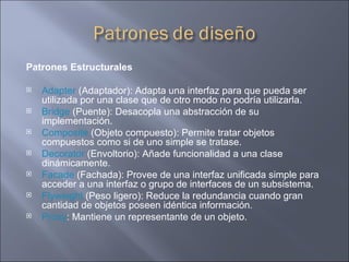 Patrones Estructurales  Adapter  (Adaptador): Adapta una interfaz para que pueda ser utilizada por una clase que de otro modo no podría utilizarla.  Bridge  (Puente): Desacopla una abstracción de su implementación.  Composite  (Objeto compuesto): Permite tratar objetos compuestos como si de uno simple se tratase.  Decorator  (Envoltorio): Añade funcionalidad a una clase dinámicamente.  Facade  (Fachada): Provee de una interfaz unificada simple para acceder a una interfaz o grupo de interfaces de un subsistema.  Flyweight  (Peso ligero): Reduce la redundancia cuando gran cantidad de objetos poseen idéntica información.  Proxy : Mantiene un representante de un objeto.  