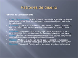 Patrones de Comportamiento Chain of Responsibility  (Cadena de responsabilidad): Permite establecer la línea que deben llevar los mensajes para que los objetos realicen la tarea indicada.  Command  (Orden): Encapsula una operación en un objeto, permitiendo ejecutar dicha operación sin necesidad de conocer el contenido de la misma.  Interpreter  (Intérprete): Dado un lenguaje, define una gramática para dicho lenguaje, así como las herramientas necesarias para interpretarlo.  Iterator  (Iterador): Permite realizar recorridos sobre objetos compuestos independientemente de la implementación de estos.  Mediator  (Mediador): Define un objeto que coordine la comunicación entre objetos de distintas clases, pero que funcionan como un conjunto.  Memento  (Recuerdo): Permite volver a estados anteriores del sistema.  