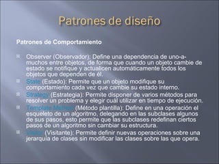 Patrones de Comportamiento Observer (Observador): Define una dependencia de uno-a-muchos entre objetos, de forma que cuando un objeto cambie de estado se notifique y actualicen automáticamente todos los objetos que dependen de él.  State  (Estado): Permite que un objeto modifique su comportamiento cada vez que cambie su estado interno.  Strategy  (Estrategia): Permite disponer de varios métodos para resolver un problema y elegir cuál utilizar en tiempo de ejecución.  Template Method  (Método plantilla): Define en una operación el esqueleto de un algoritmo, delegando en las subclases algunos de sus pasos, esto permite que las subclases redefinan ciertos pasos de un algoritmo sin cambiar su estructura.  Visitor  (Visitante): Permite definir nuevas operaciones sobre una jerarquía de clases sin modificar las clases sobre las que opera.  
