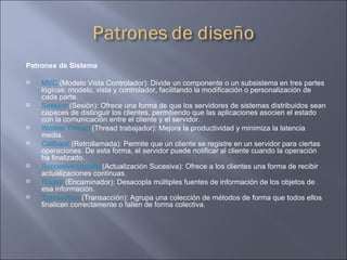 Patrones de Sistema MVC  (Modelo Vista Controlador): Divide un componente o un subsistema en tres partes lógicas: modelo, vista y controlador, facilitando la modificación o personalización de cada parte.  Session  (Sesión): Ofrece una forma de que los servidores de sistemas distribuidos sean capaces de distinguir los clientes, permitiendo que las aplicaciones asocien el estado con la comunicación entre el cliente y el servidor.  Worker Thread  (Thread trabajador): Mejora la productividad y minimiza la latencia media.  Callback  (Retrollamada): Permite que un cliente se registre en un servidor para ciertas operaciones. De esta forma, el servidor puede notificar al cliente cuando la operación ha finalizado.  Succesive Update  (Actualización Sucesiva): Ofrece a los clientes una forma de recibir actualizaciones continuas.  Router  (Encaminador): Desacopla múltiples fuentes de información de los objetos de esa información.  Transaction  (Transacción): Agrupa una colección de métodos de forma que todos ellos finalicen correctamente o fallen de forma colectiva.  