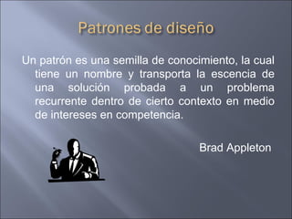 Un patrón es una semilla de conocimiento, la cual tiene un nombre y transporta la escencia de una solución probada a un problema recurrente dentro de cierto contexto en medio de intereses en competencia. Brad Appleton  