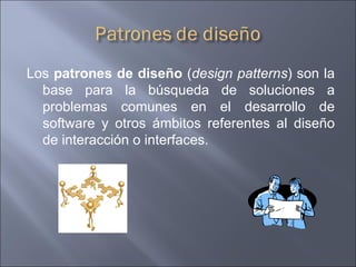 Los  patrones de diseño  ( design patterns ) son la base para la búsqueda de soluciones a problemas comunes en el desarrollo de software y otros ámbitos referentes al diseño de interacción o interfaces. 
