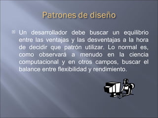Un desarrollador debe buscar un equilibrio entre las ventajas y las desventajas a la hora de decidir que patrón utilizar. Lo normal es, como observará a menudo en la ciencia computacional y en otros campos, buscar el balance entre flexibilidad y rendimiento.  