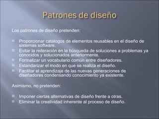 Los patrones de diseño pretenden: Proporcionar catálogos de elementos reusables en el diseño de sistemas software.  Evitar la reiteración en la búsqueda de soluciones a problemas ya conocidos y solucionados anteriormente.  Formalizar un vocabulario común entre diseñadores.  Estandarizar el modo en que se realiza el diseño.  Facilitar el aprendizaje de las nuevas generaciones de diseñadores condensando conocimiento ya existente. Asimismo, no pretenden: Imponer ciertas alternativas de diseño frente a otras.  Eliminar la creatividad inherente al proceso de diseño.  