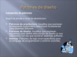 Categorías de patrones  Según la escala o nivel de abstracción: Patrones de arquitectura : Aquéllos que expresan un esquema organizativo estructural fundamental para sistemas software.  Patrones de diseño : Aquéllos que expresan esquemas para definir estructuras de diseño (o sus relaciones) con las que construir sistemas software.  Idiomas : Patrones de bajo nivel específicos para un lenguaje de programación o entorno concreto.  