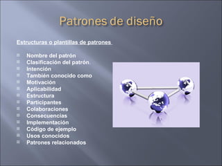 Estructuras o plantillas de patrones  Nombre del patrón Clasificación del patrón .  Intención También conocido como Motivación Aplicabilidad Estructura Participantes Colaboraciones Consecuencias Implementación Código de ejemplo Usos conocidos Patrones relacionados 