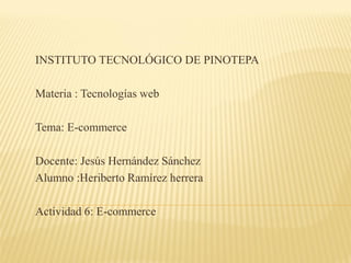 INSTITUTO TECNOLÓGICO DE PINOTEPA
Materia : Tecnologías web
Tema: E-commerce
Docente: Jesús Hernández Sánchez
Alumno :Heriberto Ramírez herrera
Actividad 6: E-commerce
 