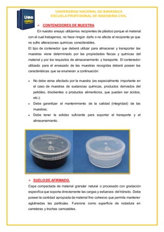 UNIVERSIDAD NACIONAL DE BARRANCA
ESCUELA PROFESIONAL DE INGENIERÍA CIVIL
 CONTENEDORES DE MUESTRA
En nuestro ensayo utilizamos recipientes de plástico porque el material
con el cual trabajamos, no hace ningún daño o no afecta al recipiente ya que
no sufre alteraciones químicas considerables.
El tipo de contenedor que deberá utilizar para almacenar y transportar las
muestras viene determinado por las propiedades físicas y químicas del
material y por los requisitos de almacenamiento y transporte. El contenedor
utilizado para el envasado de las muestras recogidas deberá poseer las
características que se enumeran a continuación:
 No debe verse afectado por la muestra (es especialmente importante en
el caso de muestras de sustancias químicas, productos derivados del
petróleo, disolventes o productos alimenticios, que pueden ser ácidos,
etc.);
 Debe garantizar el mantenimiento de la calidad (integridad) de las
muestras;
 Debe tener la solidez suficiente para soportar el transporte y el
almacenamiento.
 SUELO DE AFIRMADO.
Capa compactada de material granular natural o procesado con gradación
especifica que soporta directamente las cargas y esfuerzos del tránsito. Debe
poseer la cantidad apropiada de material fino cohesivo que permita mantener
aglutinadas las partículas. Funciona como superficie de rodadura en
carreteras y trochas carrozables.
 