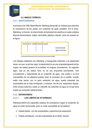 UNIVERSIDAD NACIONAL DE BARRANCA
ESCUELA PROFESIONAL DE INGENIERÍA CIVIL
2.2. MARCO TEÓRICO:
2.2.1. ANTECEDENTES:
A principios de 1900 Albert Mauritz Atterberg desarrollo un método para describir
la consistencia de los suelos con contenido de agua variables. Por lo tanto,
Atterberg, en función al conocimiento de humedad los clasifica en cuatro estados
básicos denominados: solido, semisólido, plástico y líquido como se muestra en
la figura:
Los trabajos realizados por Atterberg y Casagrande referentes a la plasticidad
hacen ver que, en primer lugar, la plasticidad no es una propiedad general de los
suelos; los suelos gruesos no la exhiben en ninguna circunstancia. En segundo
lugar, que en los suelos finos no es una propiedad permanente, sino
circunstancial y dependiente de su contenido de agua. Una arcilla o un limo
susceptibles de ser plásticos pueden tener la consisten de un ladrillo, cuando
están muy secos; con un gran contenido de agua, puede presentar las
propiedades de un lodo semilíquido o inclusive, las de una suspensión liquida.
Entre ambos extremos existe un intervalo de contenido de agua en el que esos
suelos se comportan plásticamente.
2.2.2. DEFINICIONES:
2.2.2.1. LOS LÍMITES DE ATTERBERG
Atterberg definió los siguientes estados de consistencia según el contenido de
agua en orden decreciente, para un suelo susceptible de ser plástico:
 Estado líquido, con las propiedades y apariencia de suspensión.
 Estado semilíquido, con las propiedades de un fluido viscoso.
Solido Semi-sólido Plástico Liquido
Contenidode
agua creciente
 