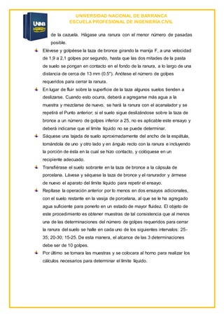 UNIVERSIDAD NACIONAL DE BARRANCA
ESCUELA PROFESIONAL DE INGENIERÍA CIVIL
de la cazuela. Hágase una ranura con el menor número de pasadas
posible.
Elévese y golpéese la taza de bronce girando la manija F, a una velocidad
de 1,9 a 2,1 golpes por segundo, hasta que las dos mitades de la pasta
de suelo se pongan en contacto en el fondo de la ranura, a lo largo de una
distancia de cerca de 13 mm (0.5"). Anótese el número de golpes
requeridos para cerrar la ranura.
En lugar de fluir sobre la superficie de la taza algunos suelos tienden a
deslizarse. Cuando esto ocurra, deberá a agregarse más agua a la
muestra y mezclarse de nuevo, se hará la ranura con el acanalador y se
repetirá el Punto anterior; si el suelo sigue deslizándose sobre la taza de
bronce a un número de golpes inferior a 25, no es aplicable este ensayo y
deberá indicarse que el límite líquido no se puede determinar.
Sáquese una tajada de suelo aproximadamente del ancho de la espátula,
tomándola de uno y otro lado y en ángulo recto con la ranura e incluyendo
la porción de ésta en la cual se hizo contacto, y colóquese en un
recipiente adecuado.
Transfiérase el suelo sobrante en la taza de bronce a la cápsula de
porcelana. Lávese y séquese la taza de bronce y el ranurador y ármese
de nuevo el aparato del límite líquido para repetir el ensayo.
Repítase la operación anterior por lo menos en dos ensayos adicionales,
con el suelo restante en la vasija de porcelana, al que se le ha agregado
agua suficiente para ponerlo en un estado de mayor fluidez. El objeto de
este procedimiento es obtener muestras de tal consistencia que al menos
una de las determinaciones del número de golpes requeridos para cerrar
la ranura del suelo se halle en cada uno de los siguientes intervalos: 25-
35; 20-30; 15-25. De esta manera, el alcance de las 3 determinaciones
debe ser de 10 golpes.
Por último se tomara las muestras y se colocara al horno para realizar los
cálculos necesarios para determinar el límite líquido.
 