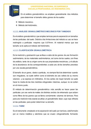 UNIVERSIDAD NACIONAL DE BARRANCA
ESCUELA PROFESIONAL DE INGENIERÍA CIVIL
En el análisis granulométrico se emplean generalmente dos métodos
para determinar el tamaño delos granos de los suelos:
 Método mecánico.
 Método del hidrómetro.
1.2.2.2. ANÁLISIS GRANULOMÉTRICO MECÁNICO POR TAMIZADO
Es el análisis granulométrico que emplea tamices para la separación en tamaños
de las partículas del suelo. Debido a las limitaciones del método su uso se hace
restringido a partículas mayores que 0.074mm. Al material menos que ese
tamaño se le aplica el método del hidrómetro.
1.2.2.3. CLASIFICACIÓN GRANULOMÉTRICA
Es la medición y graduación que se lleva a cabo de los granos de una formación
sedimentaria, de los materiales sedimentarios, así como de los suelos, con fines
de análisis, tanto de su origen como de sus propiedades mecánicas, y el cálculo
de la abundancia de los correspondientes a cada uno de los tamaños previstos
por una escala granulométrica.
El tamaño de un grano, clasto o partícula, no siempre fácil de determinar cuando
son irregulares, se suele definir como el diámetro de una esfera de su mismo
volumen, y se expresa en milímetros. En los cantos de mayor tamaño se suele
hacer la media de las tres medidas ortogonales máximas, aunque no se corten
en el mismo punto.
El método de determinación granulométrico más sencillo es hacer pasar las
partículas por una serie de mallas de distintos anchos de entramado que actúen
como filtros de los granos que se llama comúnmente columna de tamices. Pero
para una medición más exacta se utiliza un granulómetro láser, cuyo rayo difracta
en las partículas para poder determinar su tamaño.
1.2.2.4. TAMIZ
Es el instrumento empleado en la separación del suelo por tamices, está formado
por un marco metálico y alambres que se cruzan ortogonalmente formando
 