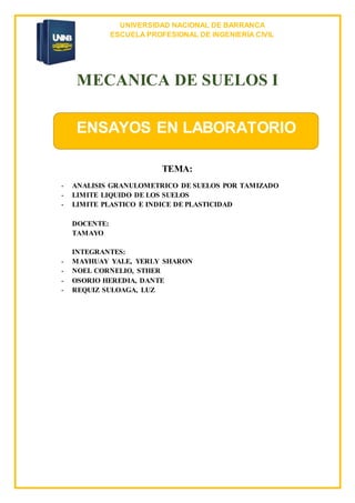 UNIVERSIDAD NACIONAL DE BARRANCA
ESCUELA PROFESIONAL DE INGENIERÍA CIVIL
MECANICA DE SUELOS I
TEMA:
- ANALISIS GRANULOMETRICO DE SUELOS POR TAMIZADO
- LIMITE LIQUIDO DE LOS SUELOS
- LIMITE PLASTICO E INDICE DE PLASTICIDAD
DOCENTE:
TAMAYO
INTEGRANTES:
- MAYHUAY YALE, YERLY SHARON
- NOEL CORNELIO, STHER
- OSORIO HEREDIA, DANTE
- REQUIZ SULOAGA, LUZ
ENSAYOS EN LABORATORIO
 