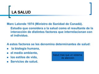 LA SALUD
Marc Lalonde 1974 (Ministro de Sanidad de Canadá).
Estudio que considera a la salud como el resultante de la
interacción de distintos factores que interrelacionan con
el individuo.
A estos factores se les denomina determinantes de salud:
 la biología humana,
 el medio ambiente,
 los estilos de vida,
 Servicios de salud.
Salud mas que un sistema
de atención
 