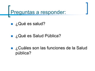 Preguntas a responder:
 ¿Qué es salud?
 ¿Qué es Salud Pública?
 ¿Cuáles son las funciones de la Salud
pública?
 