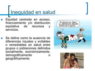 Inequidad en salud
 Equidad centrada en acceso,
financiamiento y/o distribución
equitativa de recursos y
servicios.
 Se define como la ausencia de
diferencias injustas y evitables
o remediables en salud entre
grupos o poblaciones definidos
socialmente, económicamente,
demográficamente o
geográficamente.
 